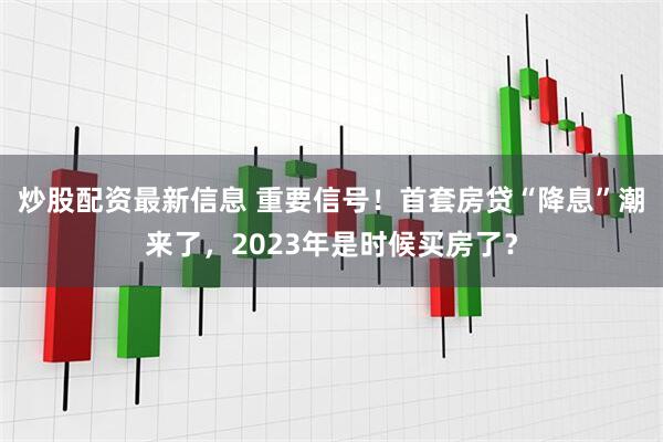 炒股配资最新信息 重要信号！首套房贷“降息”潮来了，2023年是时候买房了？