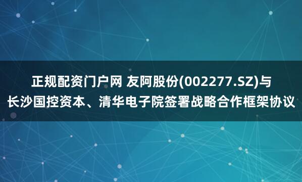 正规配资门户网 友阿股份(002277.SZ)与长沙国控资本、清华电子院签署战略合作框架协议