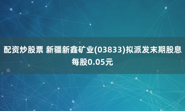 配资炒股票 新疆新鑫矿业(03833)拟派发末期股息每股0.05元