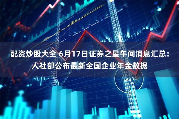 配资炒股大全 6月17日证券之星午间消息汇总：人社部公布最新全国企业年金数据