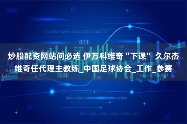炒股配资网站问必选 伊万科维奇“下课” 久尔杰维奇任代理主教练_中国足球协会_工作_参赛