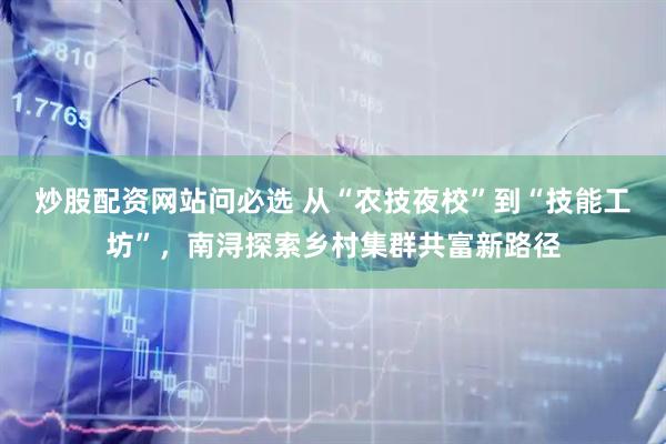 炒股配资网站问必选 从“农技夜校”到“技能工坊”，南浔探索乡村集群共富新路径