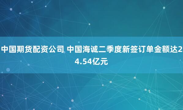 中国期货配资公司 中国海诚二季度新签订单金额达24.54亿元