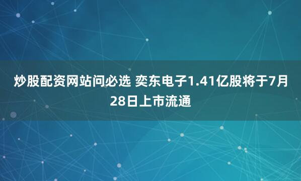 炒股配资网站问必选 奕东电子1.41亿股将于7月28日上市流通