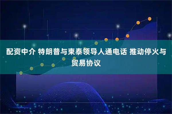 配资中介 特朗普与柬泰领导人通电话 推动停火与贸易协议