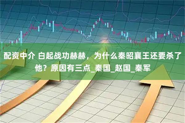 配资中介 白起战功赫赫，为什么秦昭襄王还要杀了他？原因有三点_秦国_赵国_秦军