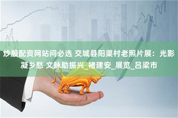 炒股配资网站问必选 交城县阳渠村老照片展：光影凝乡愁 文脉助振兴_褚建安_展览_吕梁市