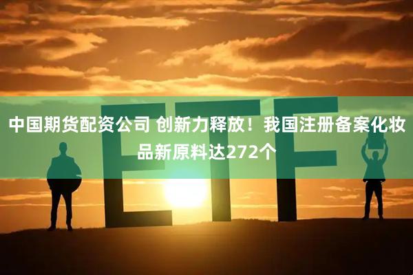 中国期货配资公司 创新力释放！我国注册备案化妆品新原料达272个