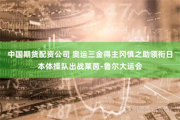 中国期货配资公司 奥运三金得主冈慎之助领衔日本体操队出战莱茵-鲁尔大运会
