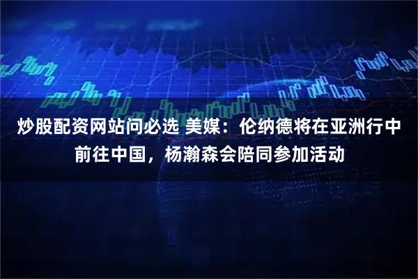 炒股配资网站问必选 美媒：伦纳德将在亚洲行中前往中国，杨瀚森会陪同参加活动