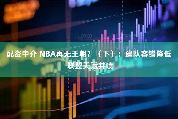 配资中介 NBA再无王朝？（下）：建队容错降低 联盟天赋井喷