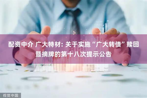 配资中介 广大特材: 关于实施“广大转债”赎回暨摘牌的第十八次提示公告