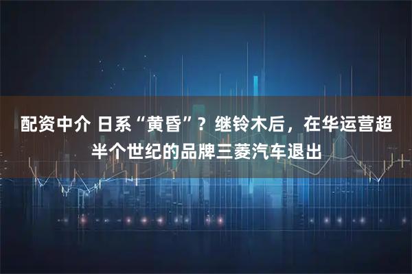 配资中介 日系“黄昏”？继铃木后，在华运营超半个世纪的品牌三菱汽车退出