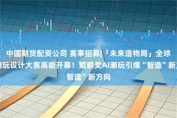 中国期货配资公司 赛事招募|「未来造物局」全球AI潮玩设计大赛高能开幕！鲲鹏奖AI潮玩引爆“智造”新方向