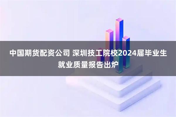 中国期货配资公司 深圳技工院校2024届毕业生就业质量报告出炉