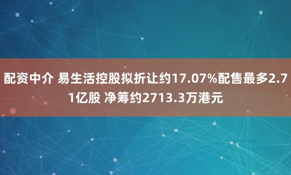 配资中介 易生活控股拟折让约17.07%配售最多2.71亿股 净筹约2713.3万港元