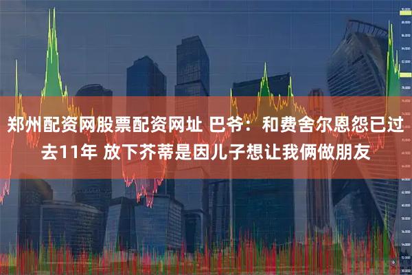 郑州配资网股票配资网址 巴爷：和费舍尔恩怨已过去11年 放下芥蒂是因儿子想让我俩做朋友